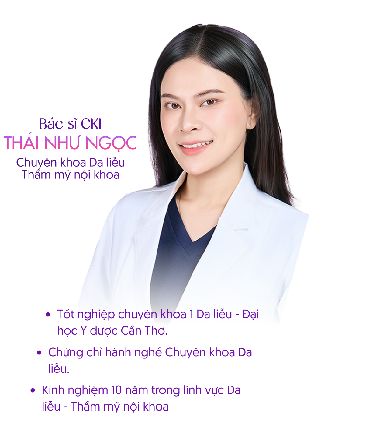 Bác sĩ CKI Thái Như Ngọc – Chuyên khoa Da liễu, Thẩm mỹ nội khoa. Tốt nghiệp chuyên khoa 1 Da liễu – Đại học Y dược Cần Thơ, chứng chỉ hành nghề Chuyên khoa Da liễu, kinh nghiệm 10 năm trong lĩnh vực Da liễu – Thẩm mỹ nội khoa.