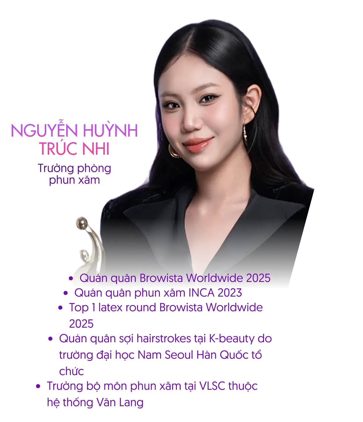 Nguyễn Huỳnh Trúc Nhi – Trưởng phòng phun xăm. Quán quân Browista Worldwide 2025, Quán quân phun xăm INCA 2023, Top 1 Master round Browista Worldwide 2025, Trưởng bộ môn phun xăm tại VLSC thuộc hệ thống Văn Lang.